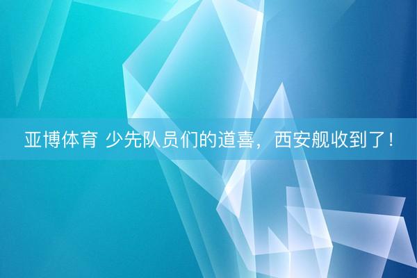 亚博体育 少先队员们的道喜，西安舰收到了！