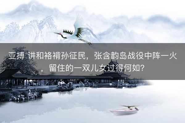 亚搏 讲和袼褙孙征民，张含韵岛战役中阵一火，留住的一双儿女过得何如？
