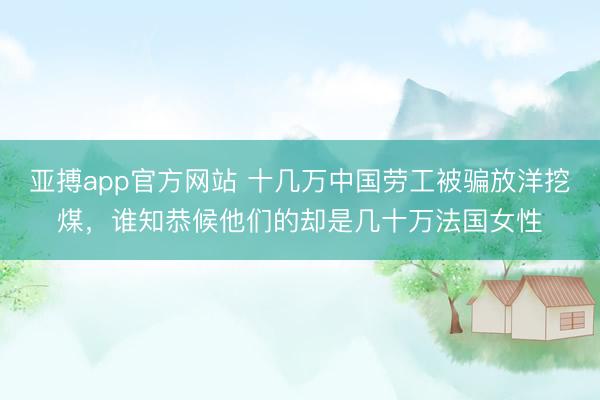 亚搏app官方网站 十几万中国劳工被骗放洋挖煤，谁知恭候他们的却是几十万法国女性