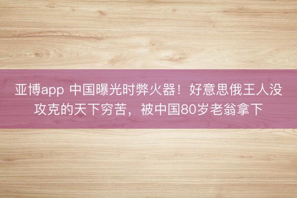 亚博app 中国曝光时弊火器！好意思俄王人没攻克的天下穷苦，被中国80岁老翁拿下