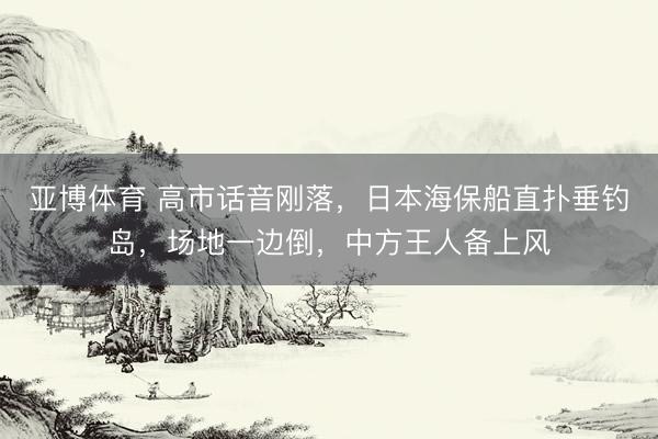 亚博体育 高市话音刚落，日本海保船直扑垂钓岛，场地一边倒，中方王人备上风