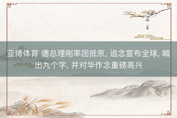 亚博体育 德总理刚率团抵京, 追念宣布全球, 喊出九个字, 并对华作念重磅高兴