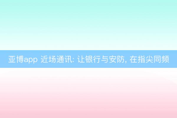 亚博app 近场通讯: 让银行与安防, 在指尖同频