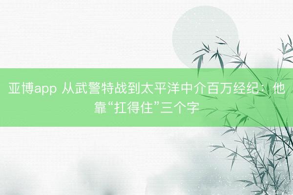 亚博app 从武警特战到太平洋中介百万经纪：他靠“扛得住”三个字