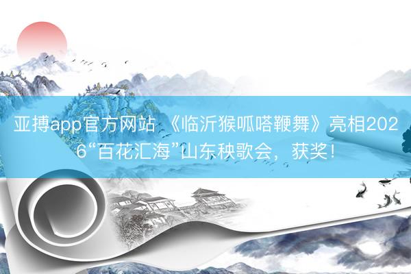 亚搏app官方网站 《临沂猴呱嗒鞭舞》亮相2026“百花汇海”山东秧歌会，获奖！