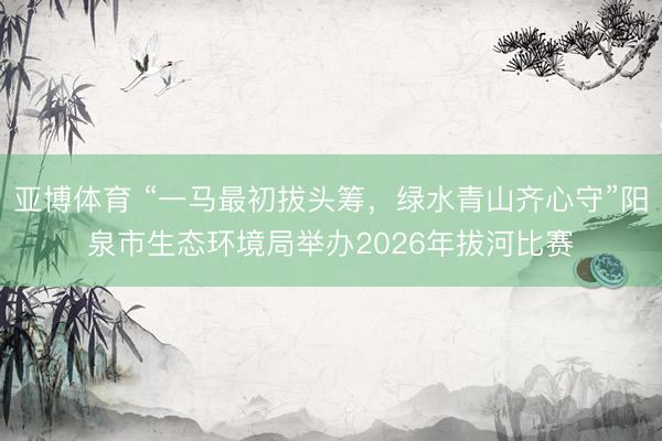 亚博体育 “一马最初拔头筹，绿水青山齐心守”阳泉市生态环境局举办2026年拔河比赛