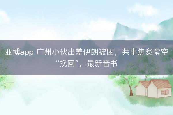 亚博app 广州小伙出差伊朗被困，共事焦炙隔空“挽回”，最新音书