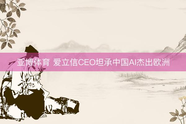 亚博体育 爱立信CEO坦承中国AI杰出欧洲