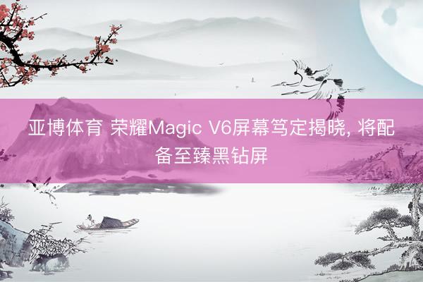 亚博体育 荣耀Magic V6屏幕笃定揭晓, 将配备至臻黑钻屏