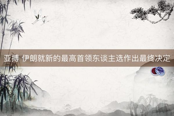 亚搏 伊朗就新的最高首领东谈主选作出最终决定