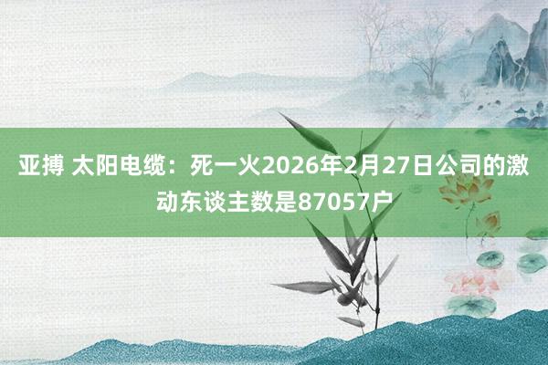 亚搏 太阳电缆：死一火2026年2月27日公司的激动东谈主数是87057户