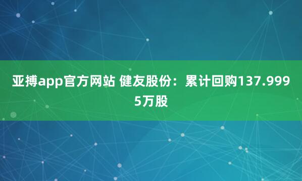 亚搏app官方网站 健友股份：累计回购137.9995万股