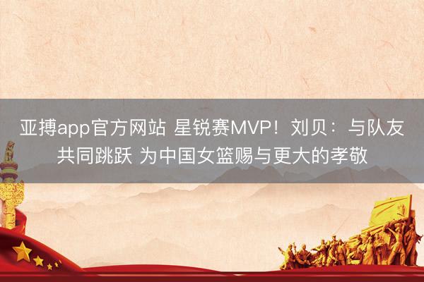 亚搏app官方网站 星锐赛MVP！刘贝：与队友共同跳跃 为中国女篮赐与更大的孝敬