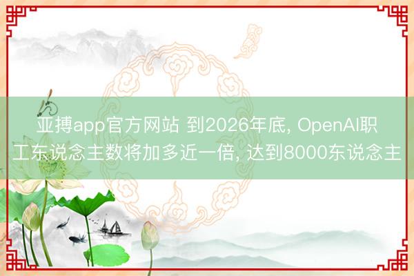亚搏app官方网站 到2026年底, OpenAI职工东说念主数将加多近一倍, 达到8000东说念主