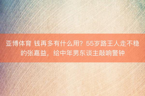 亚博体育 钱再多有什么用？55岁路王人走不稳的张嘉益，给中年男东谈主敲响警钟