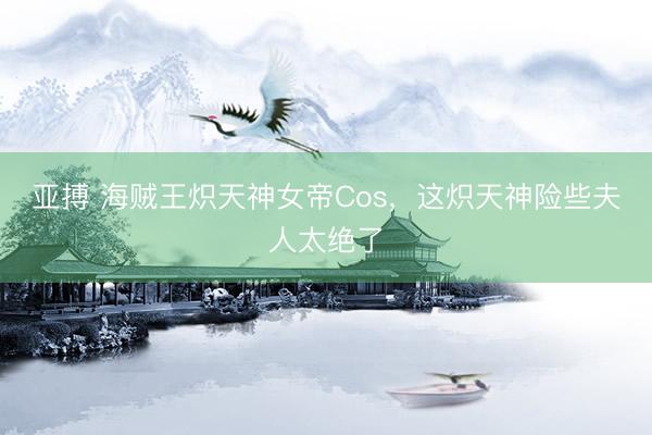 亚搏 海贼王炽天神女帝Cos，这炽天神险些夫人太绝了