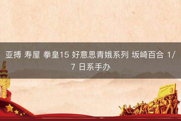 亚搏 寿屋 拳皇15 好意思青娥系列 坂崎百合 1/7 日系手办