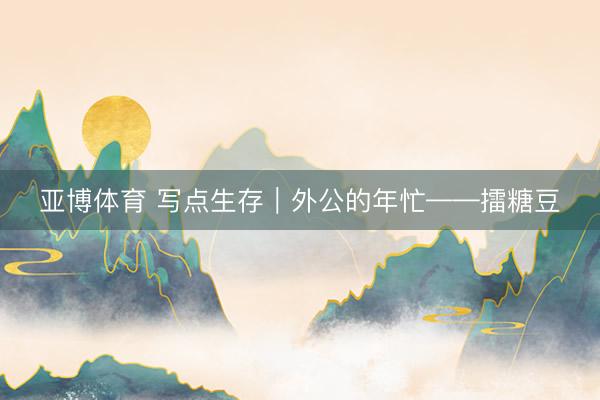 亚博体育 写点生存｜外公的年忙——擂糖豆