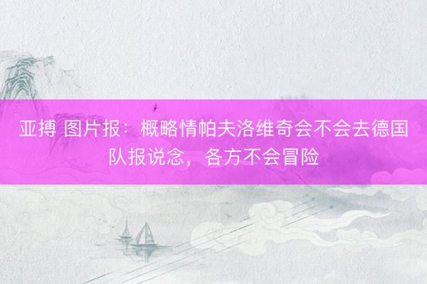 亚搏 图片报：概略情帕夫洛维奇会不会去德国队报说念，各方不会冒险