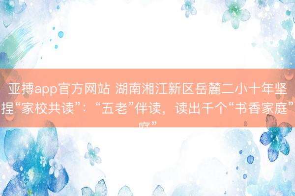 亚搏app官方网站 湖南湘江新区岳麓二小十年坚捏“家校共读”：“五老”伴读，读出千个“书香家庭”
