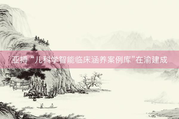 亚搏 “儿科学智能临床涵养案例库”在渝建成