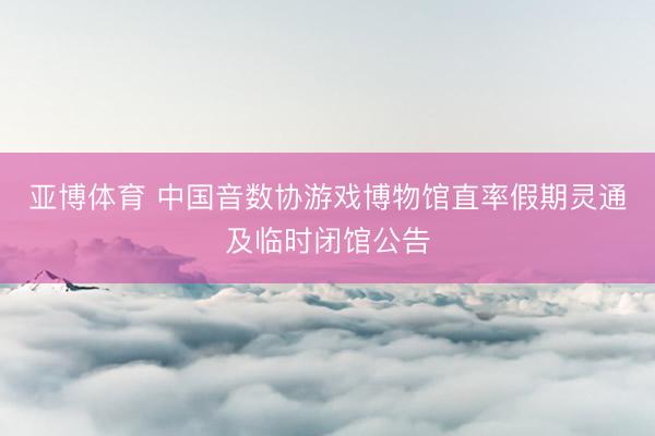 亚博体育 中国音数协游戏博物馆直率假期灵通及临时闭馆公告