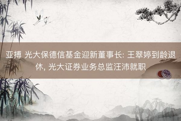亚搏 光大保德信基金迎新董事长: 王翠婷到龄退休, 光大证券业务总监汪沛就职