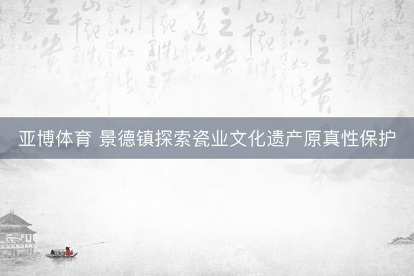 亚博体育 景德镇探索瓷业文化遗产原真性保护