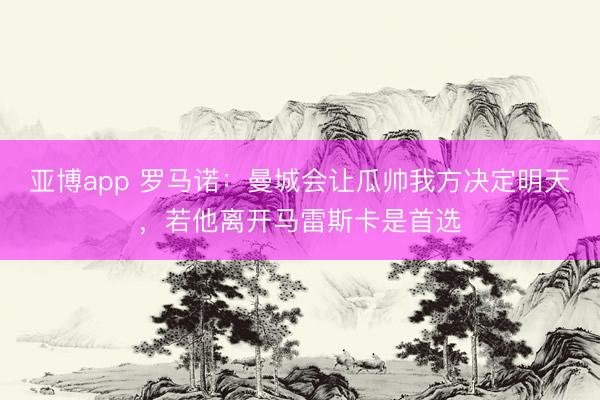 亚博app 罗马诺：曼城会让瓜帅我方决定明天，若他离开马雷斯卡是首选