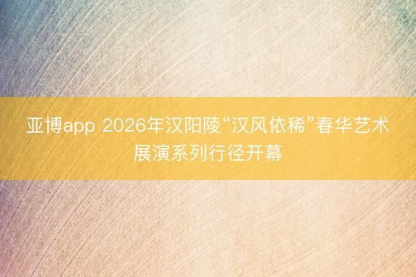 亚博app 2026年汉阳陵“汉风依稀”春华艺术展演系列行径开幕