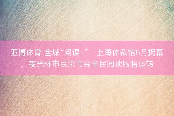 亚博体育 全城“阅读+”，上海体裁馆8月揭幕，夜光杯市民念书会全民阅读版将运转
