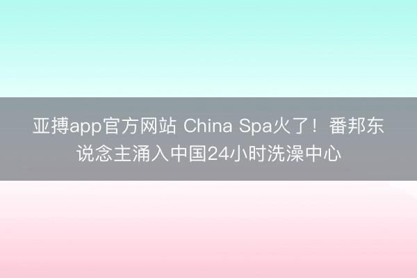 亚搏app官方网站 China Spa火了！番邦东说念主涌入中国24小时洗澡中心