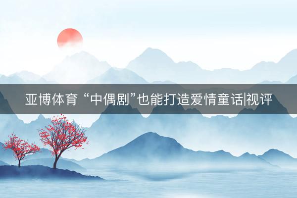 亚博体育 “中偶剧”也能打造爱情童话|视评