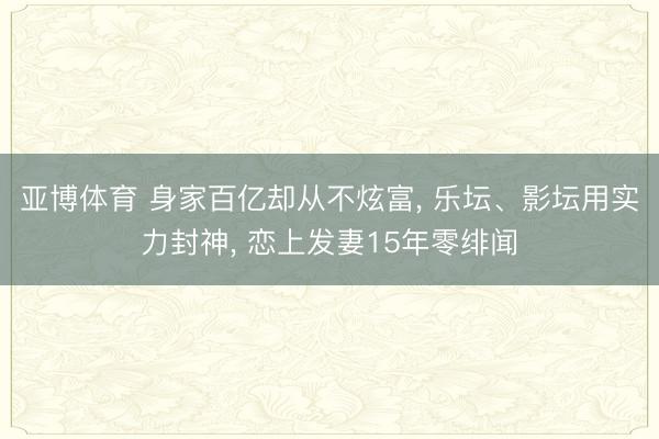亚博体育 身家百亿却从不炫富, 乐坛、影坛用实力封神, 恋上发妻15年零绯闻