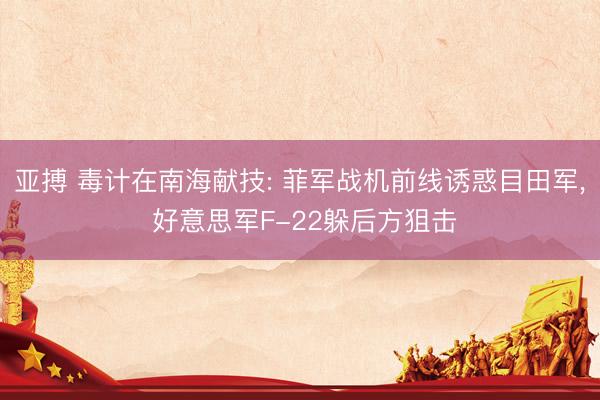 亚搏 毒计在南海献技: 菲军战机前线诱惑目田军, 好意思军F-22躲后方狙击