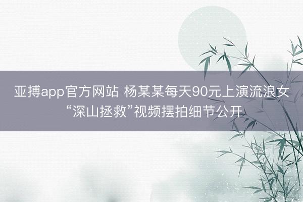 亚搏app官方网站 杨某某每天90元上演流浪女 “深山拯救”视频摆拍细节公开