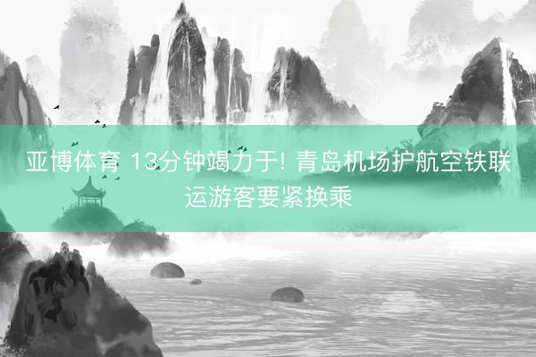 亚博体育 13分钟竭力于! 青岛机场护航空铁联运游客要紧换乘