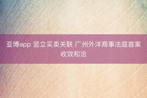 亚博app 竖立买卖关联 广州外洋商事法庭首案收效和洽