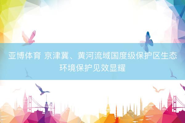 亚博体育 京津冀、黄河流域国度级保护区生态环境保护见效显耀