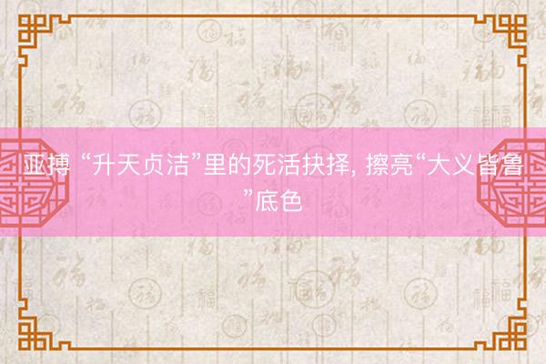 亚搏 “升天贞洁”里的死活抉择, 擦亮“大义皆鲁”底色