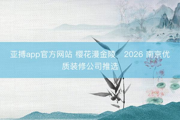 亚搏app官方网站 樱花漫金陵・2026 南京优质装修公司推选