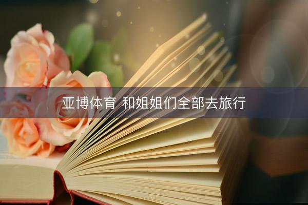 亚博体育 和姐姐们全部去旅行