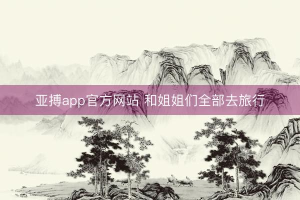 亚搏app官方网站 和姐姐们全部去旅行