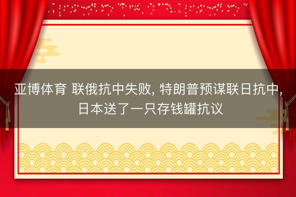 亚博体育 联俄抗中失败, 特朗普预谋联日抗中, 日本送了一只存钱罐抗议