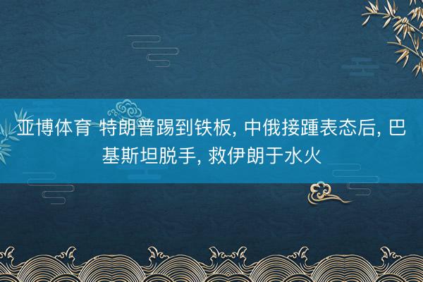 亚博体育 特朗普踢到铁板, 中俄接踵表态后, 巴基斯坦脱手, 救伊朗于水火
