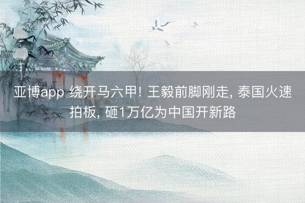 亚博app 绕开马六甲! 王毅前脚刚走, 泰国火速拍板, 砸1万亿为中国开新路