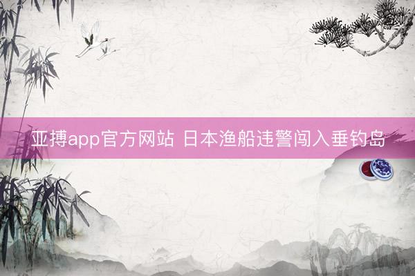 亚搏app官方网站 日本渔船违警闯入垂钓岛