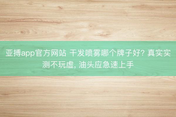 亚搏app官方网站 干发喷雾哪个牌子好? 真实实测不玩虚, 油头应急速上手