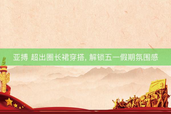 亚搏 超出圈长裙穿搭, 解锁五一假期氛围感