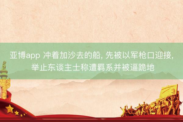 亚博app 冲着加沙去的船, 先被以军枪口迎接, 举止东谈主士称遭羁系并被逼跪地